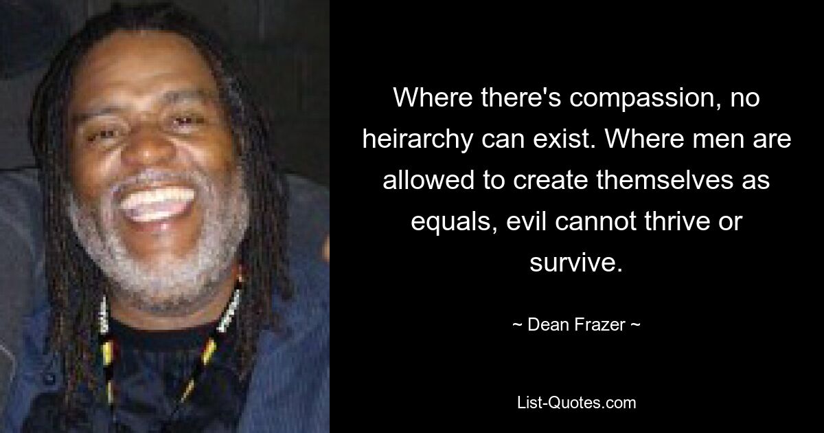 Where there's compassion, no heirarchy can exist. Where men are allowed to create themselves as equals, evil cannot thrive or survive. — © Dean Frazer