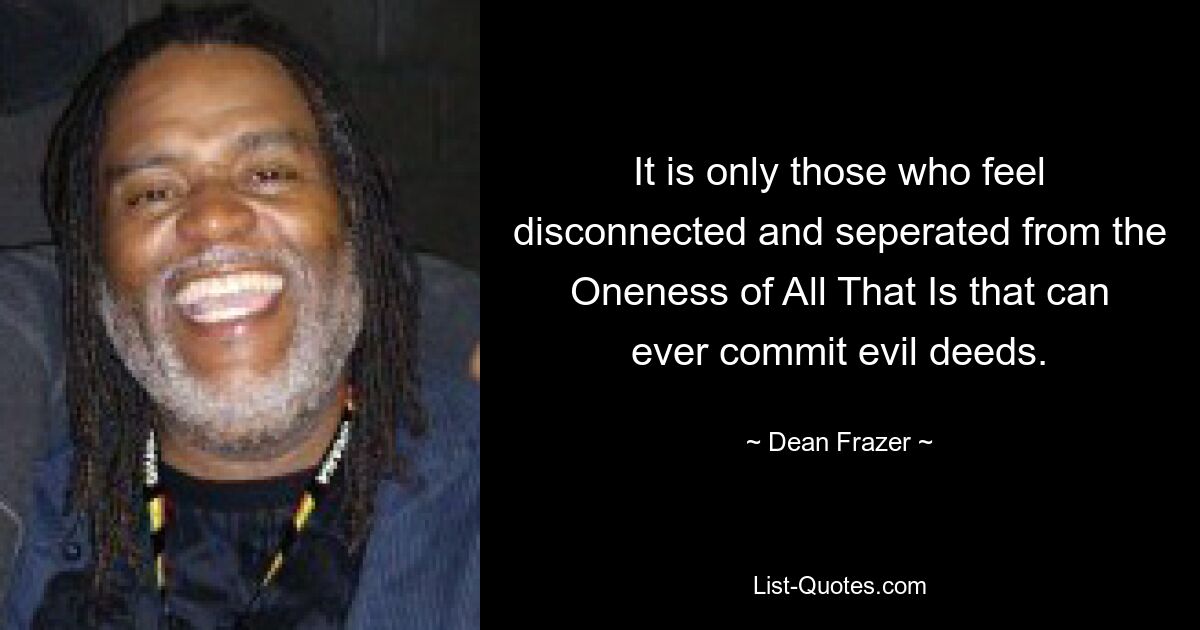 It is only those who feel disconnected and seperated from the Oneness of All That Is that can ever commit evil deeds. — © Dean Frazer