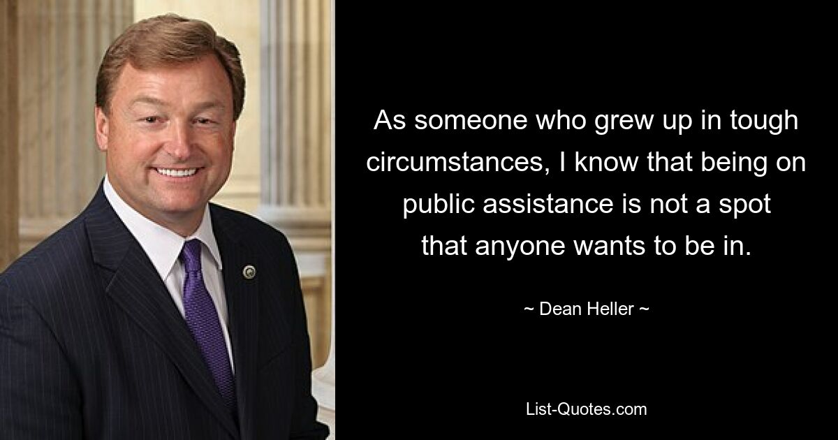 As someone who grew up in tough circumstances, I know that being on public assistance is not a spot that anyone wants to be in. — © Dean Heller