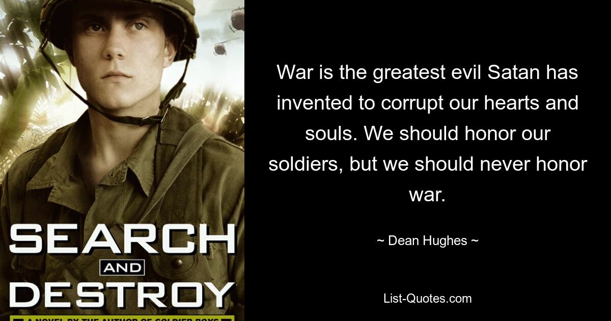 War is the greatest evil Satan has invented to corrupt our hearts and souls. We should honor our soldiers, but we should never honor war. — © Dean Hughes