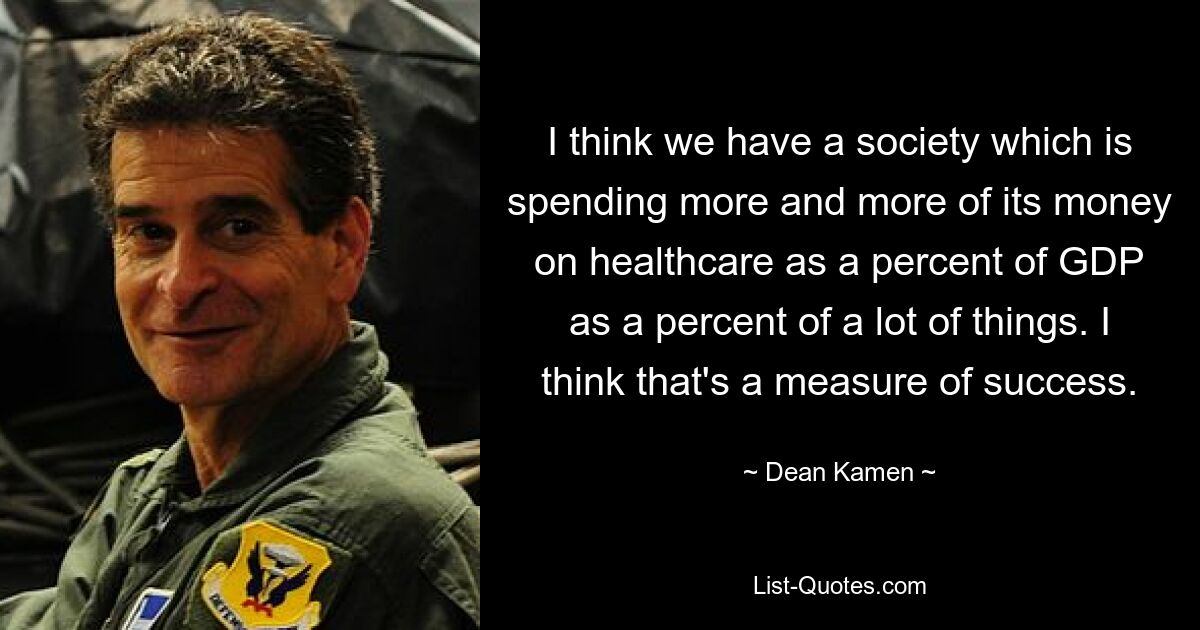 I think we have a society which is spending more and more of its money on healthcare as a percent of GDP as a percent of a lot of things. I think that's a measure of success. — © Dean Kamen