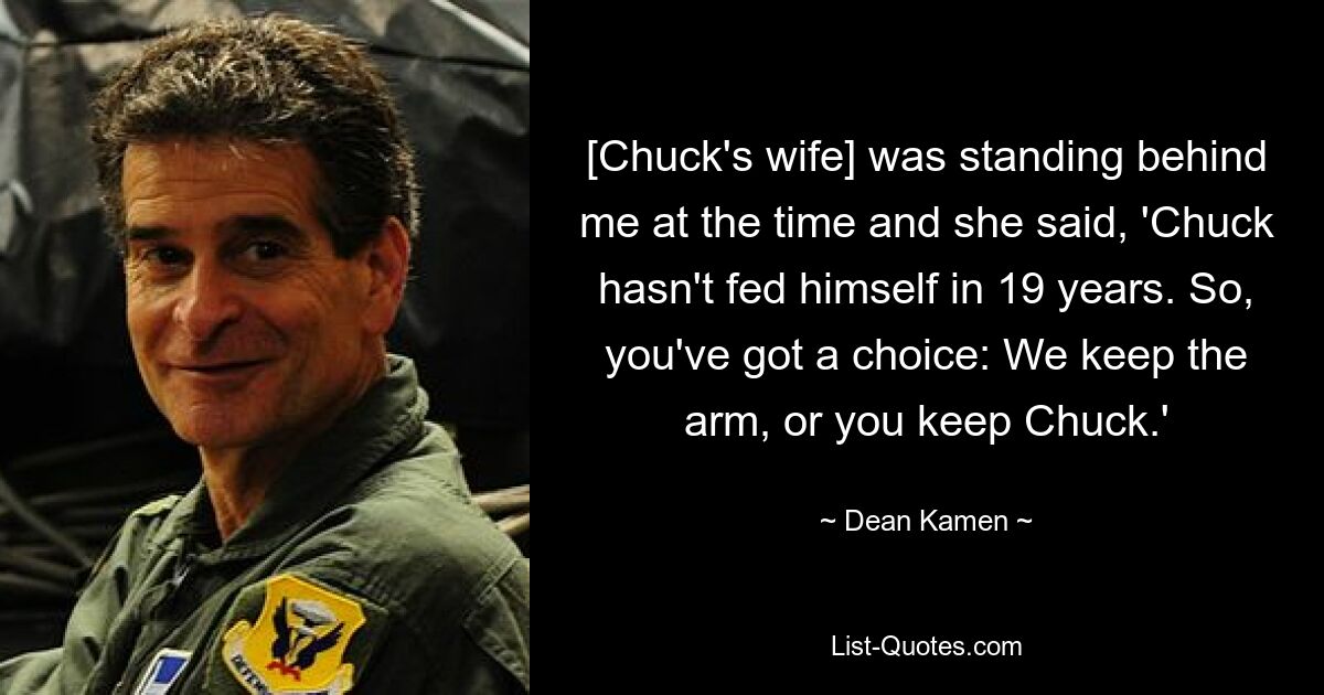 [Chuck's wife] was standing behind me at the time and she said, 'Chuck hasn't fed himself in 19 years. So, you've got a choice: We keep the arm, or you keep Chuck.' — © Dean Kamen