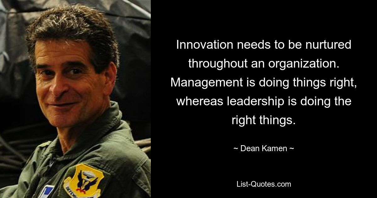 Innovation needs to be nurtured throughout an organization. Management is doing things right, whereas leadership is doing the right things. — © Dean Kamen