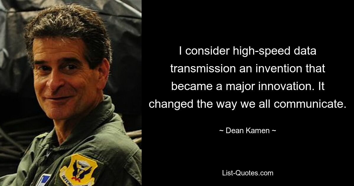 I consider high-speed data transmission an invention that became a major innovation. It changed the way we all communicate. — © Dean Kamen