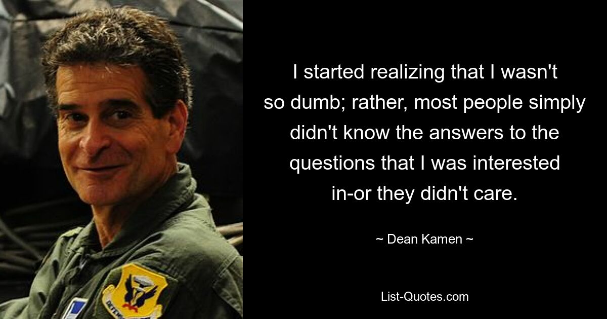 I started realizing that I wasn't so dumb; rather, most people simply didn't know the answers to the questions that I was interested in-or they didn't care. — © Dean Kamen