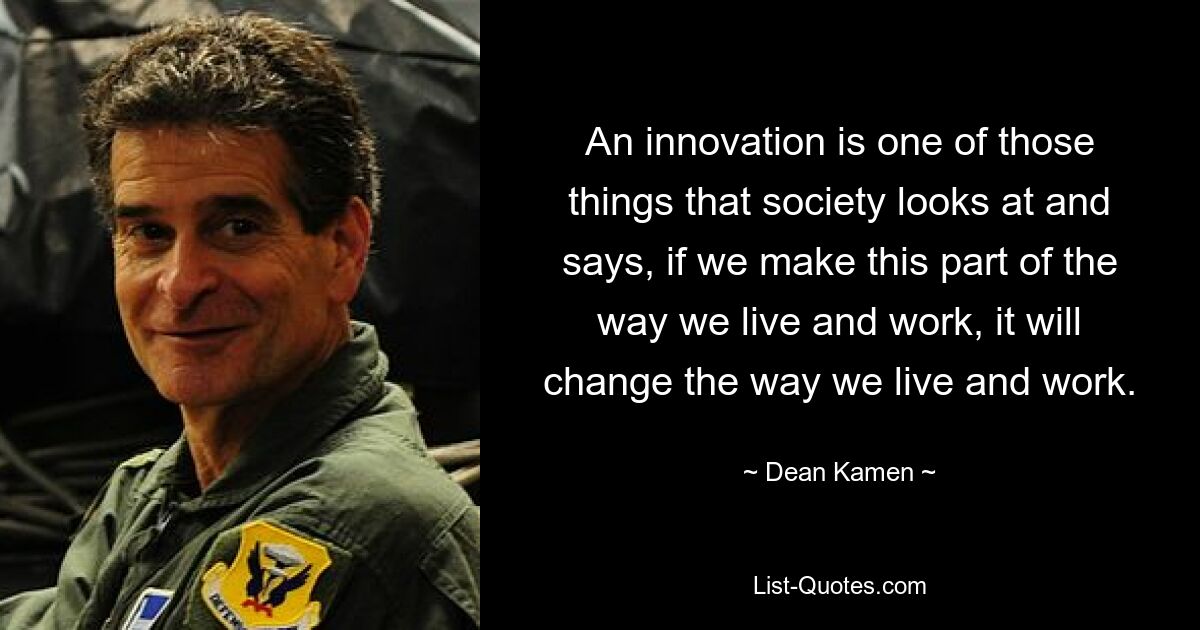 An innovation is one of those things that society looks at and says, if we make this part of the way we live and work, it will change the way we live and work. — © Dean Kamen