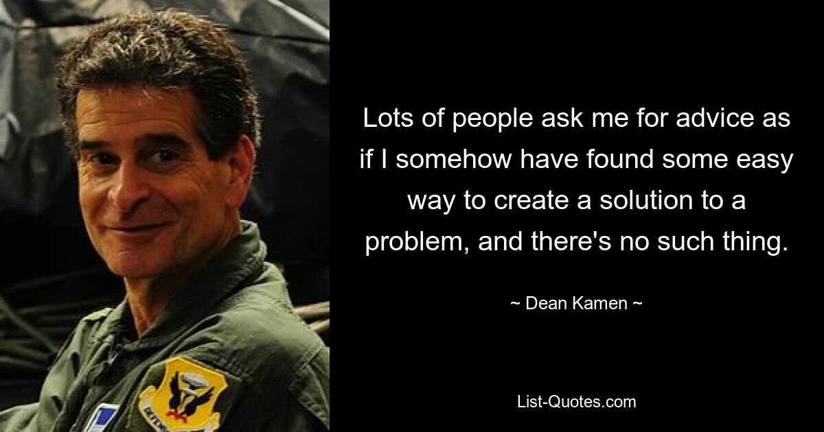 Lots of people ask me for advice as if I somehow have found some easy way to create a solution to a problem, and there's no such thing. — © Dean Kamen