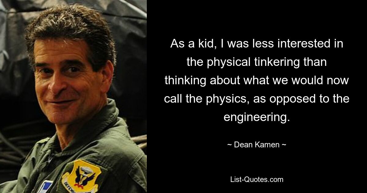 As a kid, I was less interested in the physical tinkering than thinking about what we would now call the physics, as opposed to the engineering. — © Dean Kamen