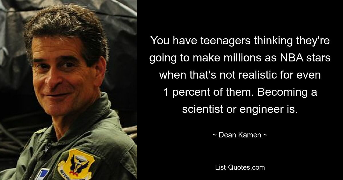 You have teenagers thinking they're going to make millions as NBA stars when that's not realistic for even 1 percent of them. Becoming a scientist or engineer is. — © Dean Kamen