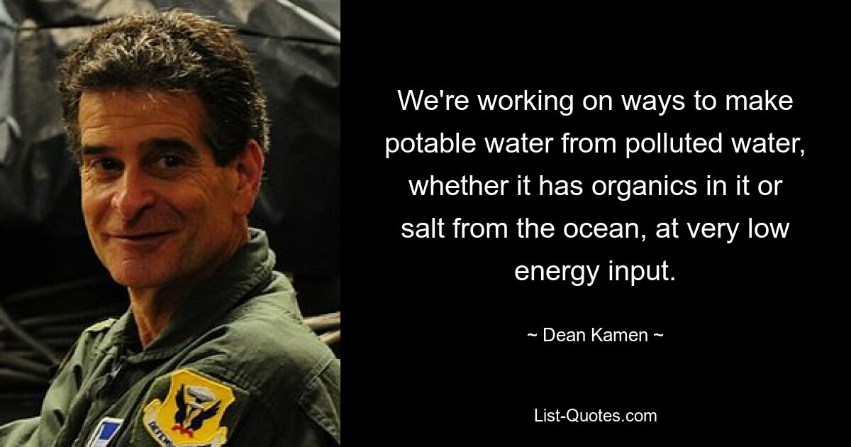 We're working on ways to make potable water from polluted water, whether it has organics in it or salt from the ocean, at very low energy input. — © Dean Kamen