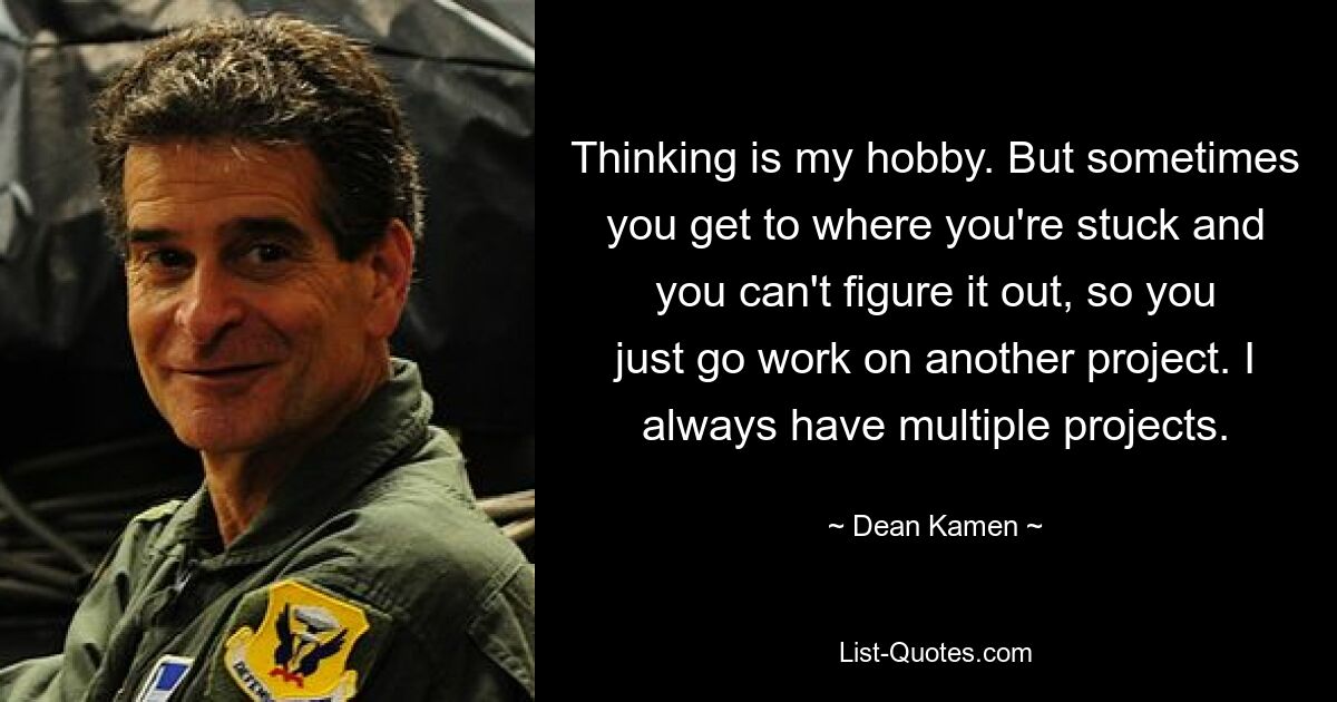 Denken ist mein Hobby. Aber manchmal kommt man an einen Punkt, an dem man nicht weiterkommt und es nicht mehr herausbekommt, also macht man sich einfach an ein anderes Projekt. Ich habe immer mehrere Projekte. — © Dean Kamen