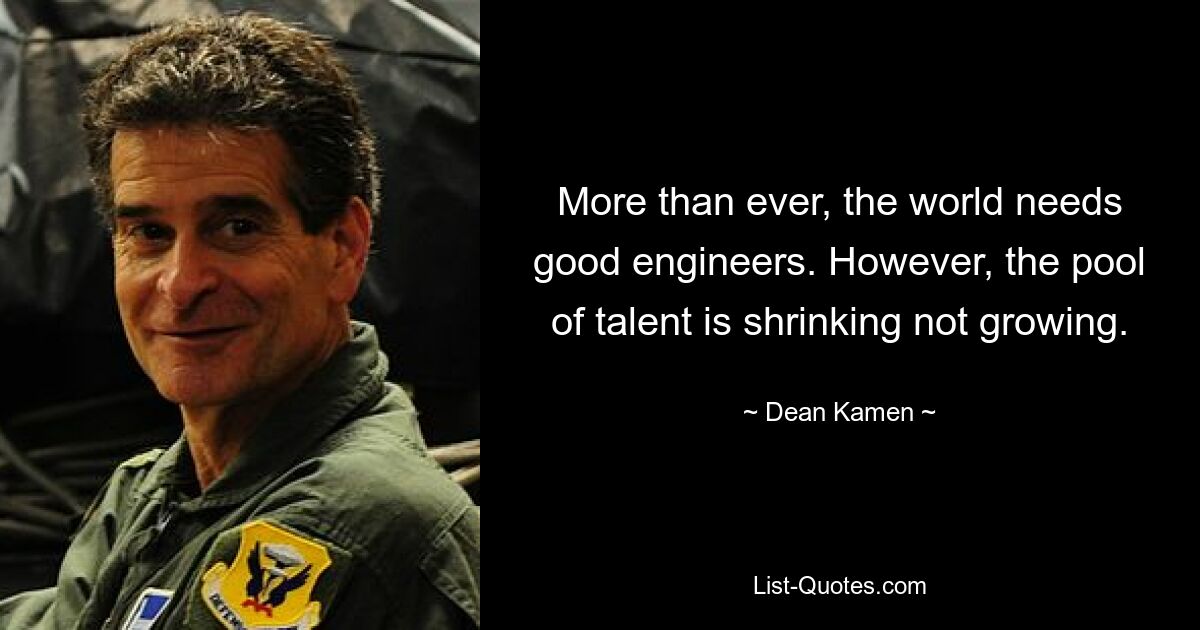 More than ever, the world needs good engineers. However, the pool of talent is shrinking not growing. — © Dean Kamen