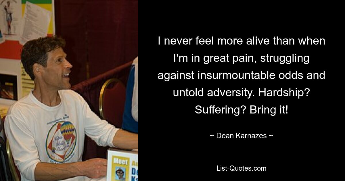 I never feel more alive than when I'm in great pain, struggling against insurmountable odds and untold adversity. Hardship? Suffering? Bring it! — © Dean Karnazes