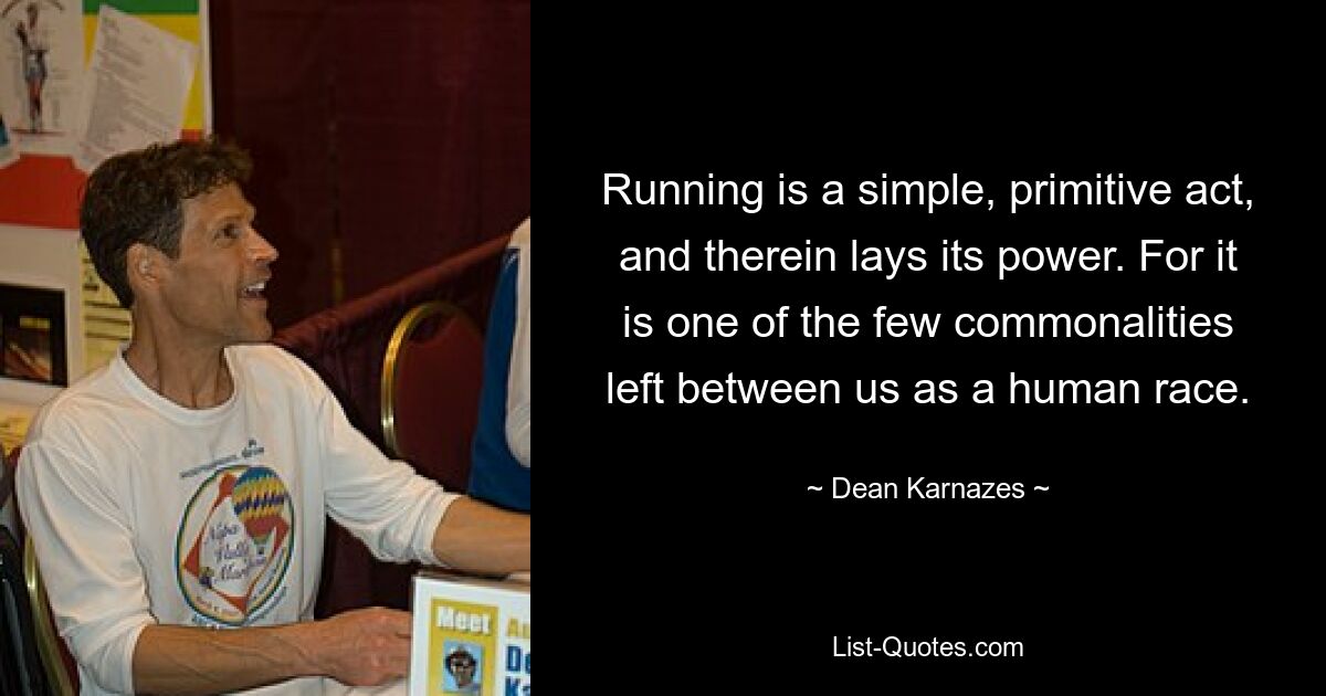 Running is a simple, primitive act, and therein lays its power. For it is one of the few commonalities left between us as a human race. — © Dean Karnazes