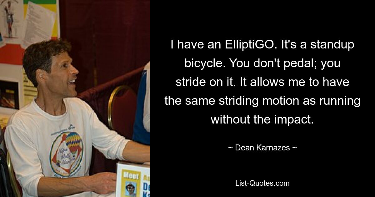 I have an ElliptiGO. It's a standup bicycle. You don't pedal; you stride on it. It allows me to have the same striding motion as running without the impact. — © Dean Karnazes