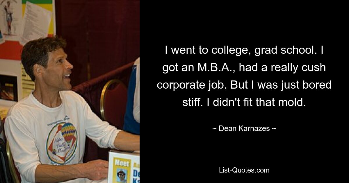 I went to college, grad school. I got an M.B.A., had a really cush corporate job. But I was just bored stiff. I didn't fit that mold. — © Dean Karnazes