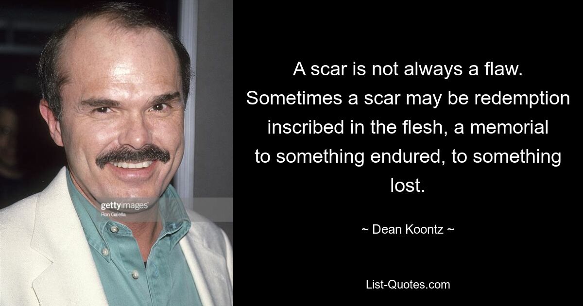 A scar is not always a flaw. Sometimes a scar may be redemption inscribed in the flesh, a memorial to something endured, to something lost. — © Dean Koontz