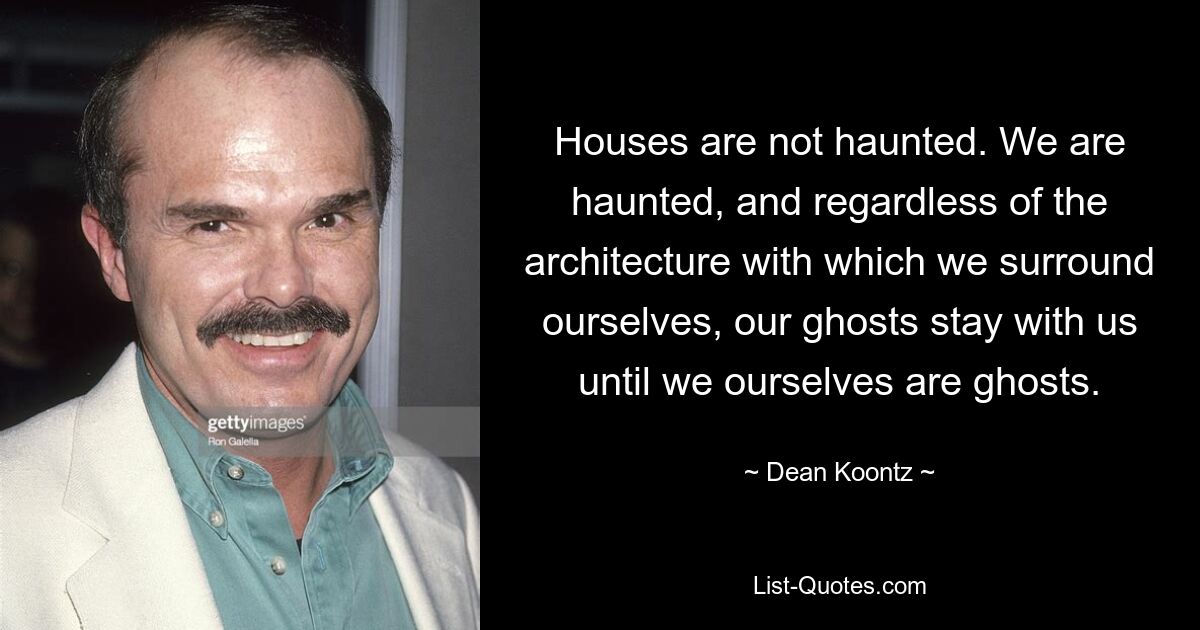 Houses are not haunted. We are haunted, and regardless of the architecture with which we surround ourselves, our ghosts stay with us until we ourselves are ghosts. — © Dean Koontz