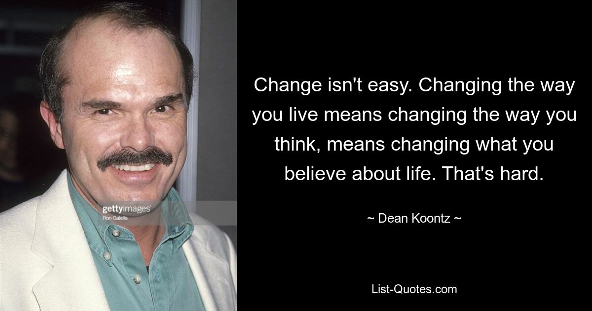 Change isn't easy. Changing the way you live means changing the way you think, means changing what you believe about life. That's hard. — © Dean Koontz