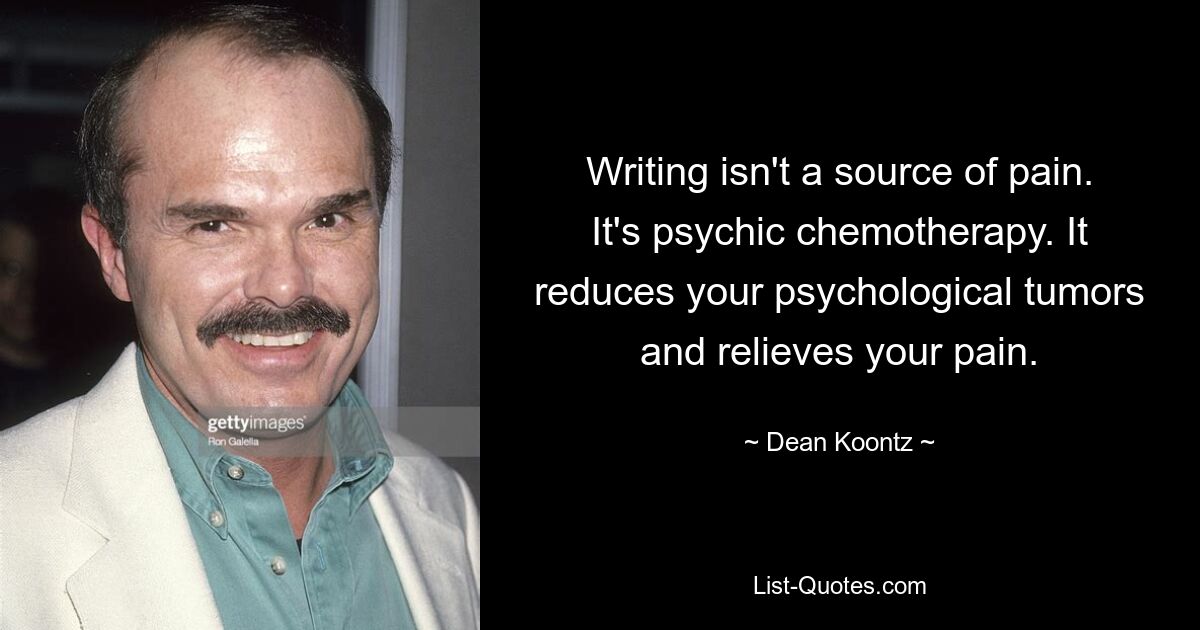 Writing isn't a source of pain. It's psychic chemotherapy. It reduces your psychological tumors and relieves your pain. — © Dean Koontz