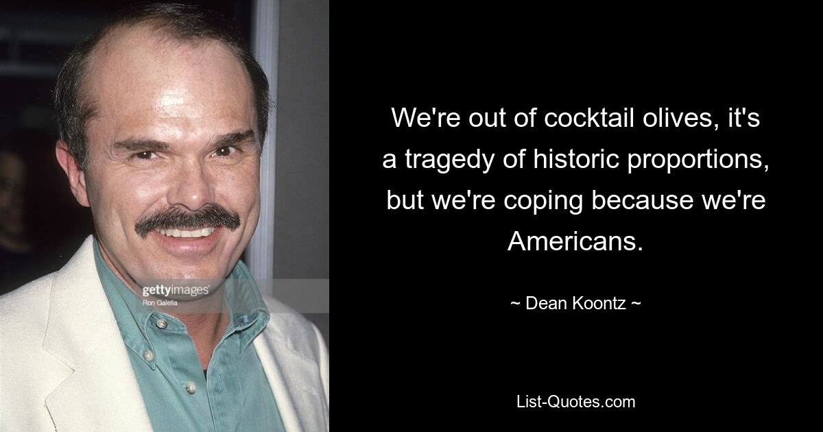 We're out of cocktail olives, it's a tragedy of historic proportions, but we're coping because we're Americans. — © Dean Koontz