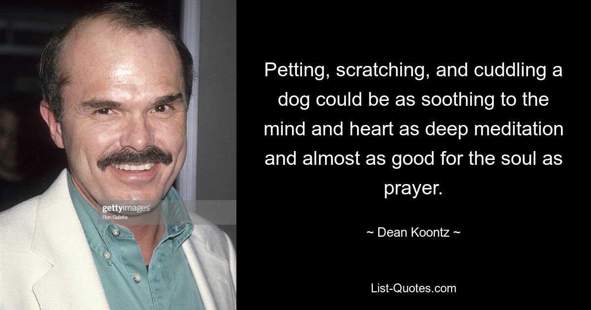 Petting, scratching, and cuddling a dog could be as soothing to the mind and heart as deep meditation and almost as good for the soul as prayer. — © Dean Koontz