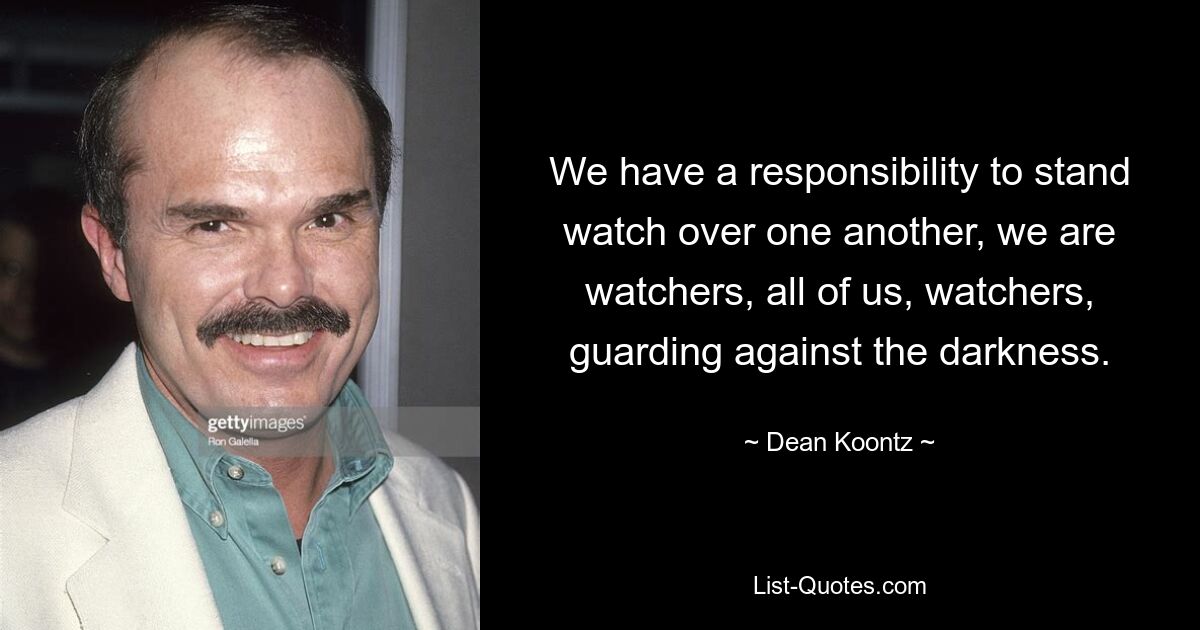 We have a responsibility to stand watch over one another, we are watchers, all of us, watchers, guarding against the darkness. — © Dean Koontz