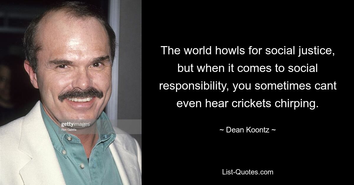 The world howls for social justice, but when it comes to social responsibility, you sometimes cant even hear crickets chirping. — © Dean Koontz