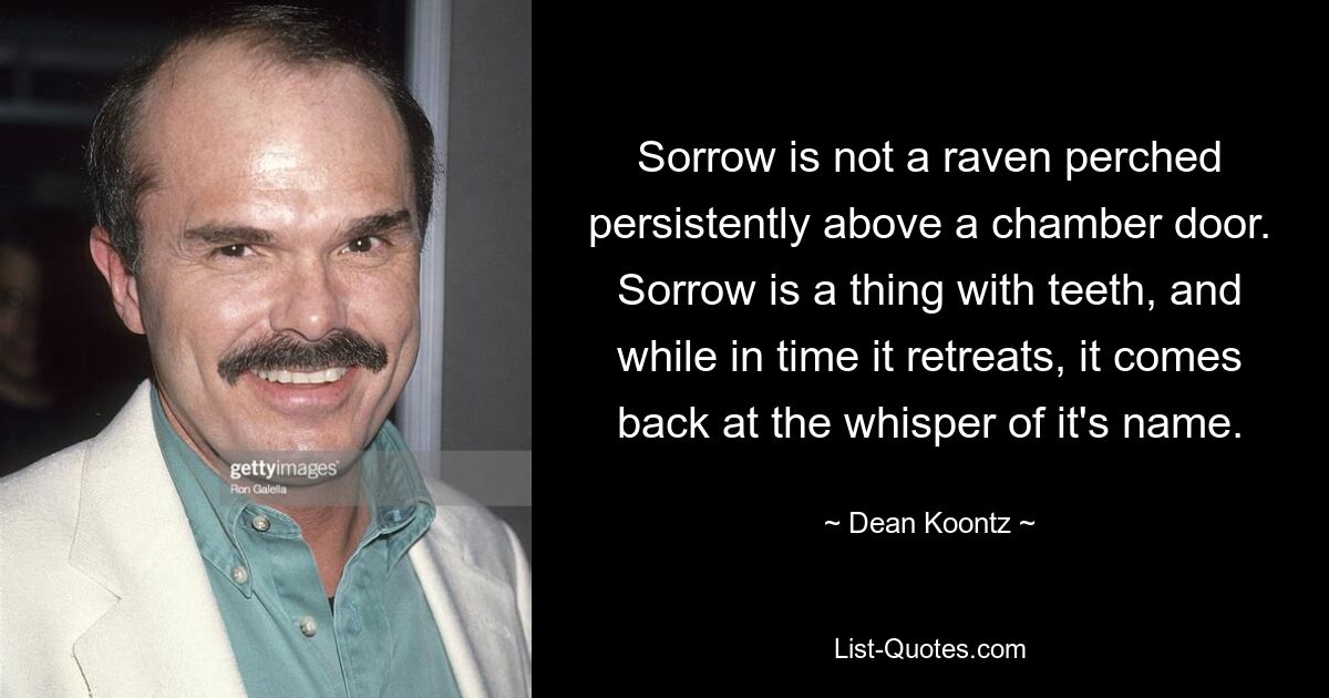 Sorrow is not a raven perched persistently above a chamber door. Sorrow is a thing with teeth, and while in time it retreats, it comes back at the whisper of it's name. — © Dean Koontz