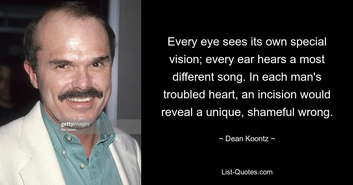 Every eye sees its own special vision; every ear hears a most different song. In each man's troubled heart, an incision would reveal a unique, shameful wrong. — © Dean Koontz