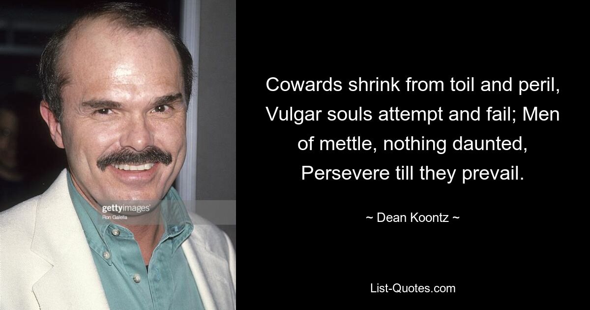 Cowards shrink from toil and peril, Vulgar souls attempt and fail; Men of mettle, nothing daunted, Persevere till they prevail. — © Dean Koontz