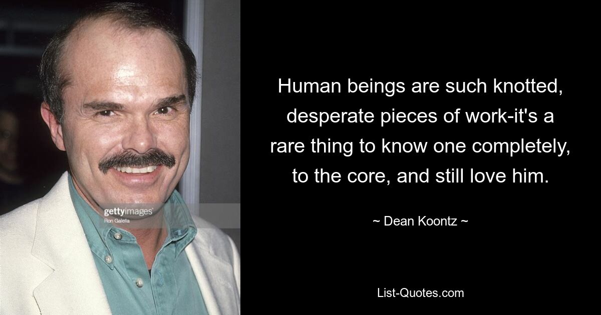 Human beings are such knotted, desperate pieces of work-it's a rare thing to know one completely, to the core, and still love him. — © Dean Koontz