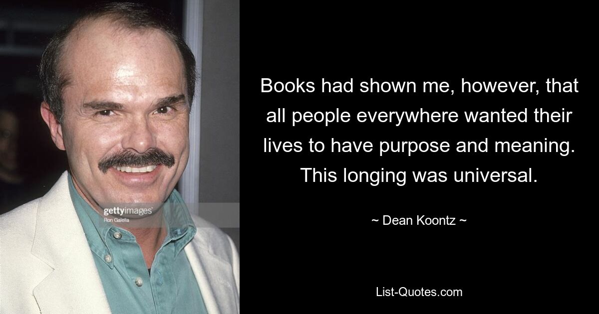 Books had shown me, however, that all people everywhere wanted their lives to have purpose and meaning. This longing was universal. — © Dean Koontz