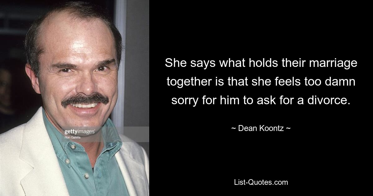 She says what holds their marriage together is that she feels too damn sorry for him to ask for a divorce. — © Dean Koontz