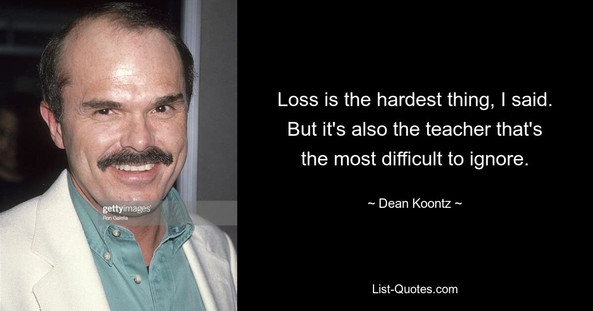 Loss is the hardest thing, I said. But it's also the teacher that's the most difficult to ignore. — © Dean Koontz