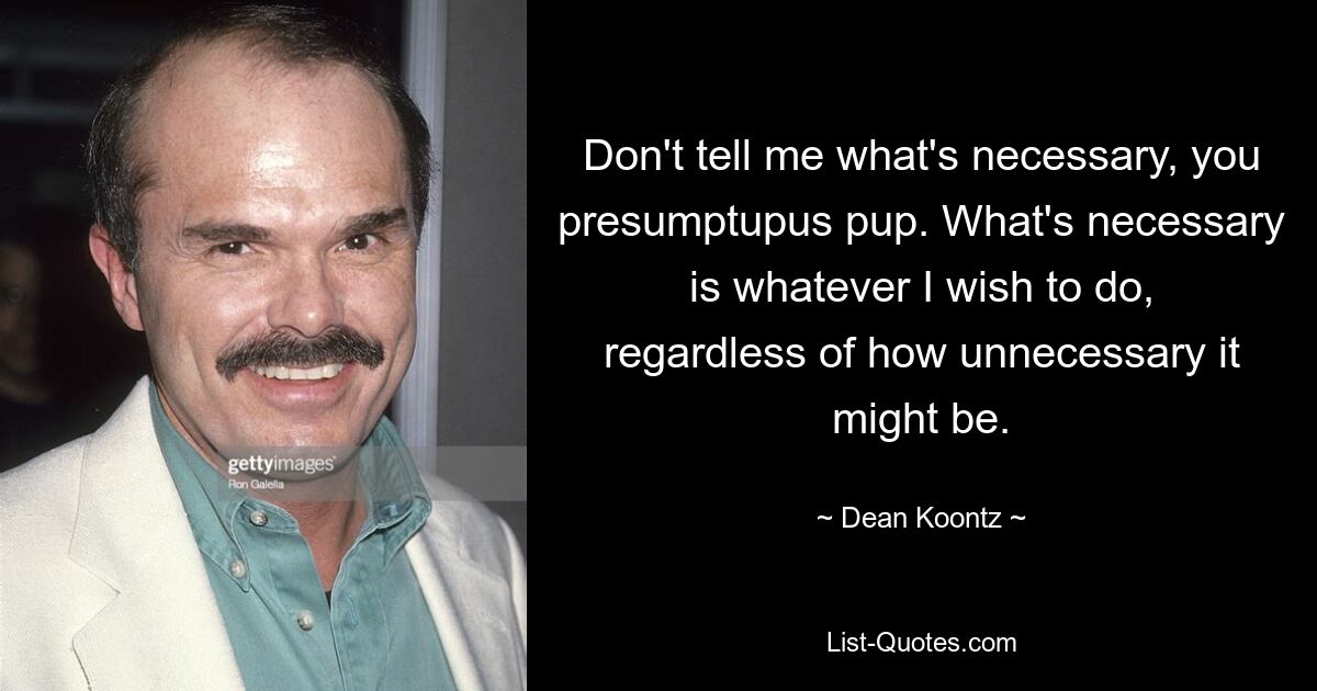 Don't tell me what's necessary, you presumptupus pup. What's necessary is whatever I wish to do, regardless of how unnecessary it might be. — © Dean Koontz