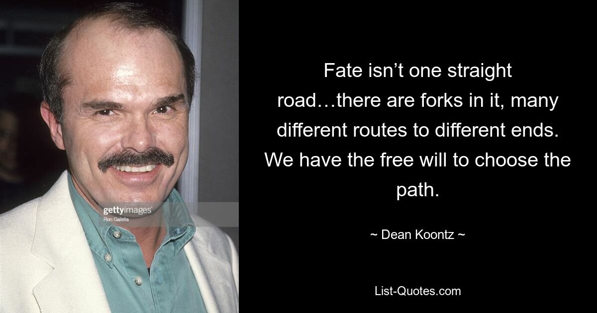 Fate isn’t one straight road…there are forks in it, many different routes to different ends. We have the free will to choose the path. — © Dean Koontz