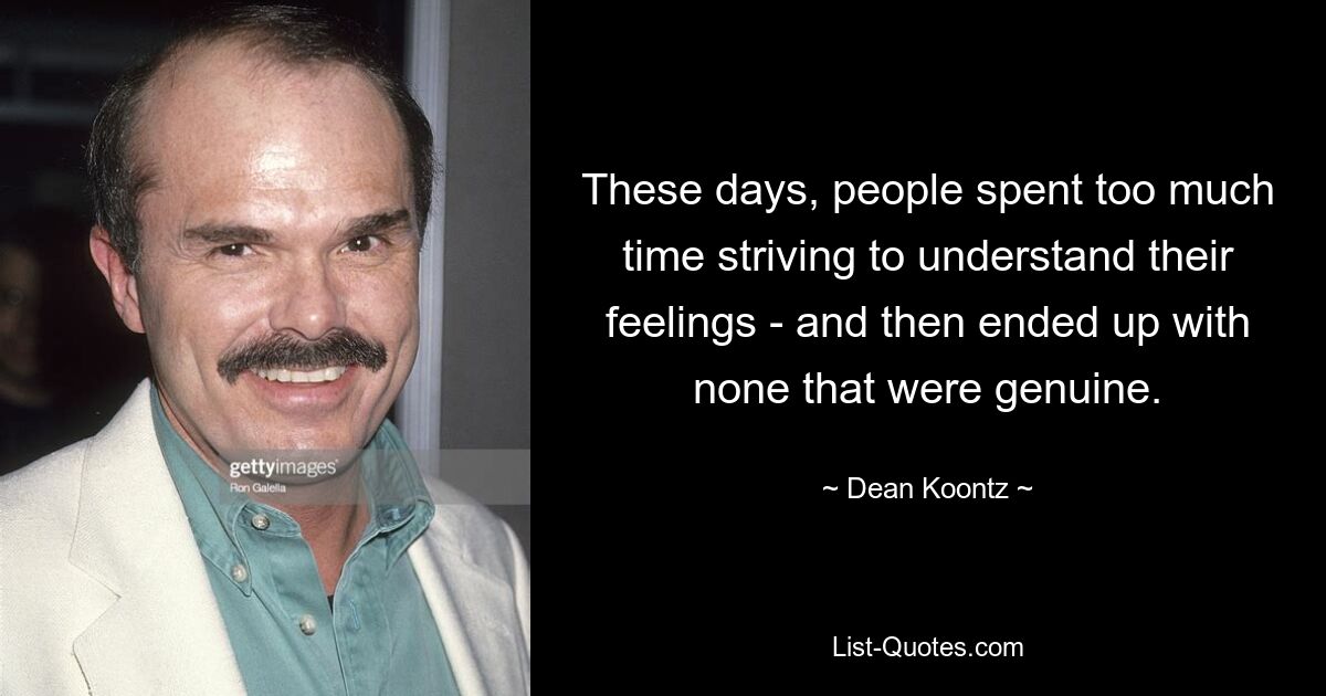 These days, people spent too much time striving to understand their feelings - and then ended up with none that were genuine. — © Dean Koontz