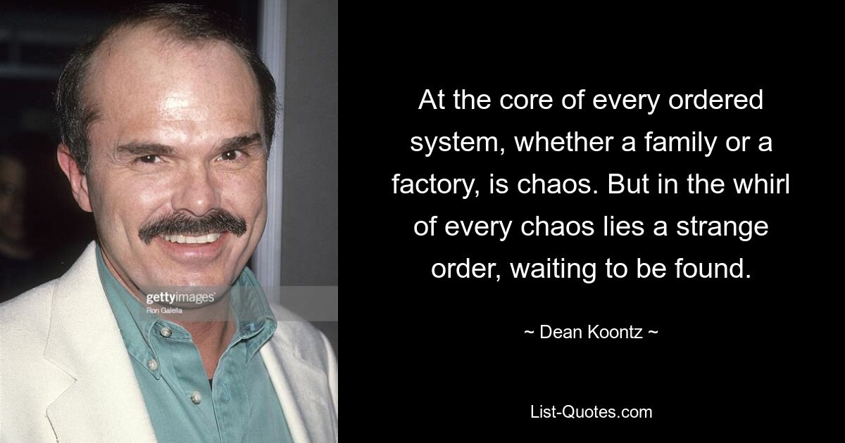 At the core of every ordered system, whether a family or a factory, is chaos. But in the whirl of every chaos lies a strange order, waiting to be found. — © Dean Koontz