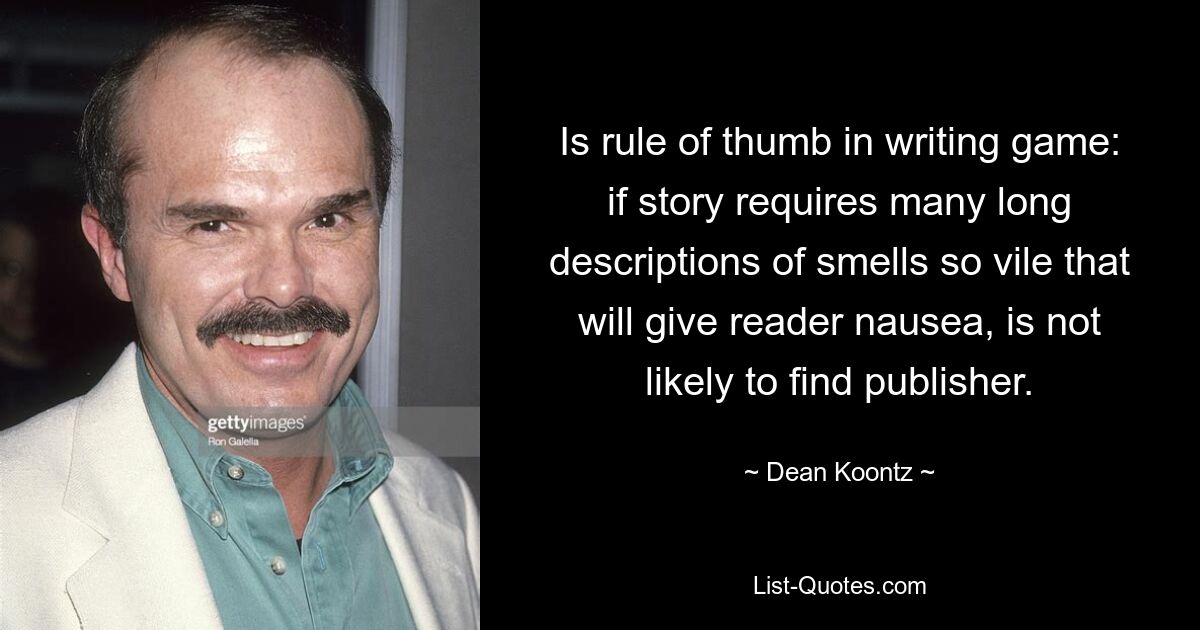 Is rule of thumb in writing game: if story requires many long descriptions of smells so vile that will give reader nausea, is not likely to find publisher. — © Dean Koontz