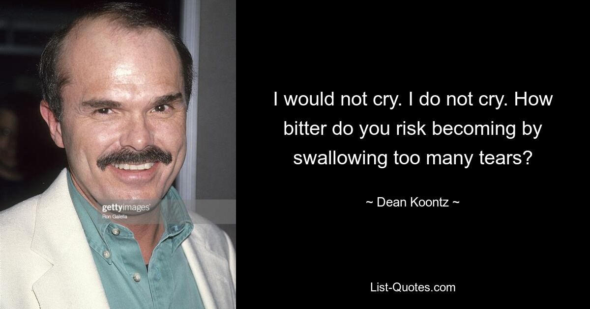 I would not cry. I do not cry. How bitter do you risk becoming by swallowing too many tears? — © Dean Koontz