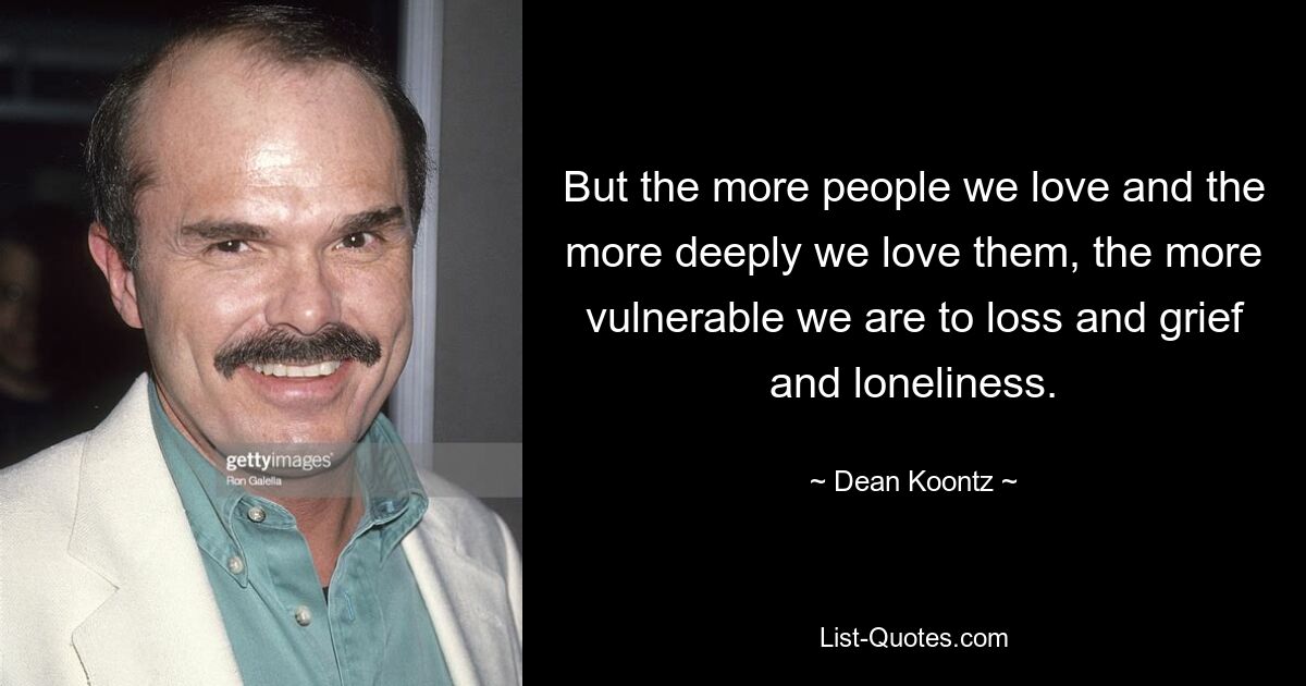 But the more people we love and the more deeply we love them, the more vulnerable we are to loss and grief and loneliness. — © Dean Koontz