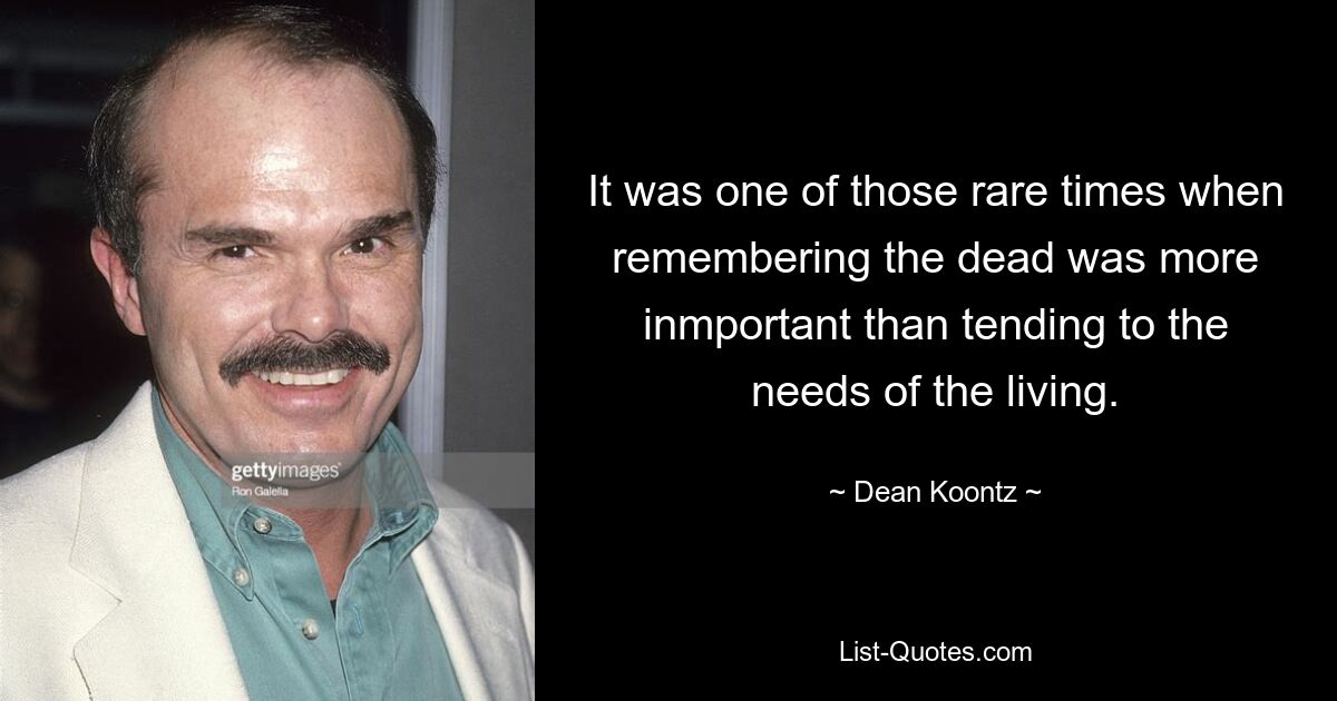 It was one of those rare times when remembering the dead was more inmportant than tending to the needs of the living. — © Dean Koontz