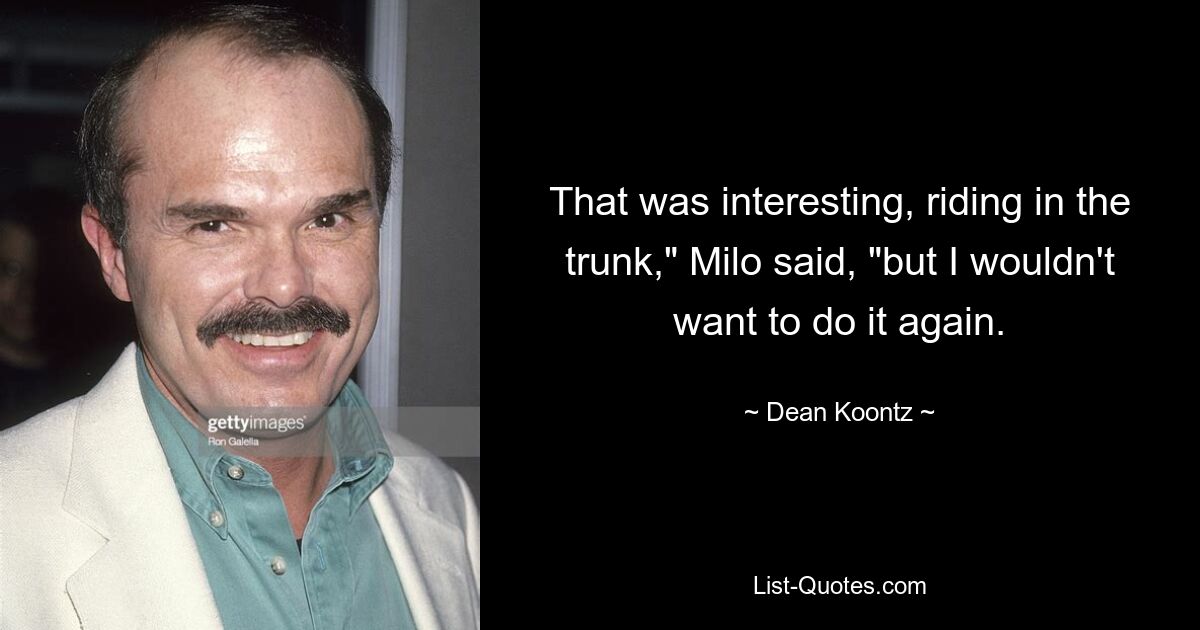 That was interesting, riding in the trunk," Milo said, "but I wouldn't want to do it again. — © Dean Koontz