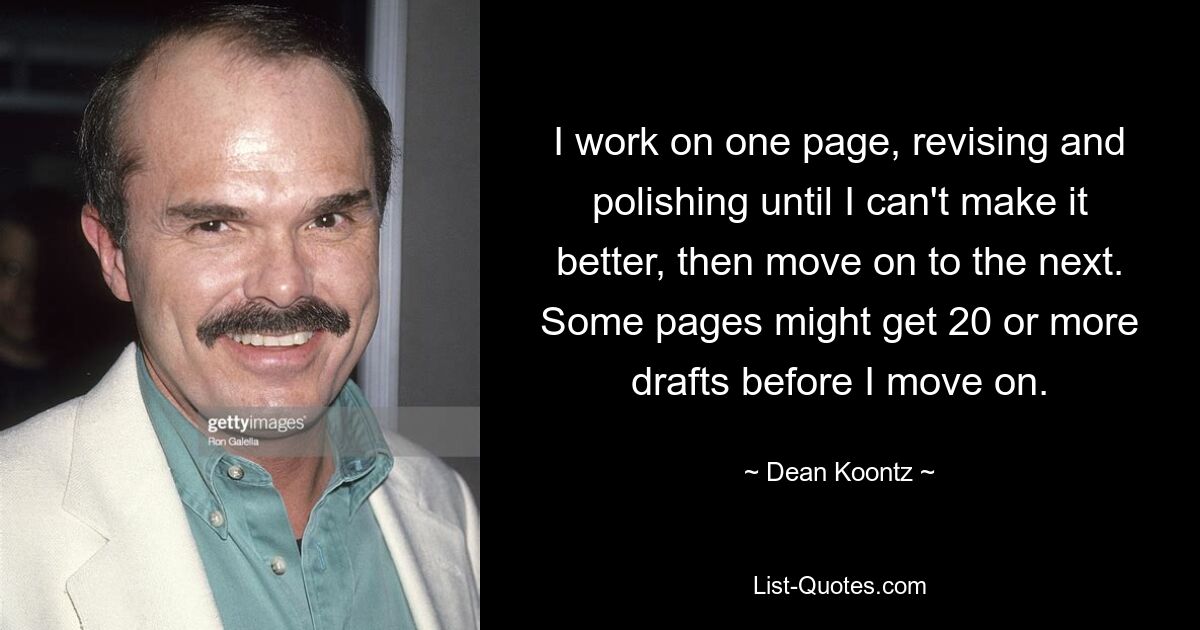 I work on one page, revising and polishing until I can't make it better, then move on to the next. Some pages might get 20 or more drafts before I move on. — © Dean Koontz