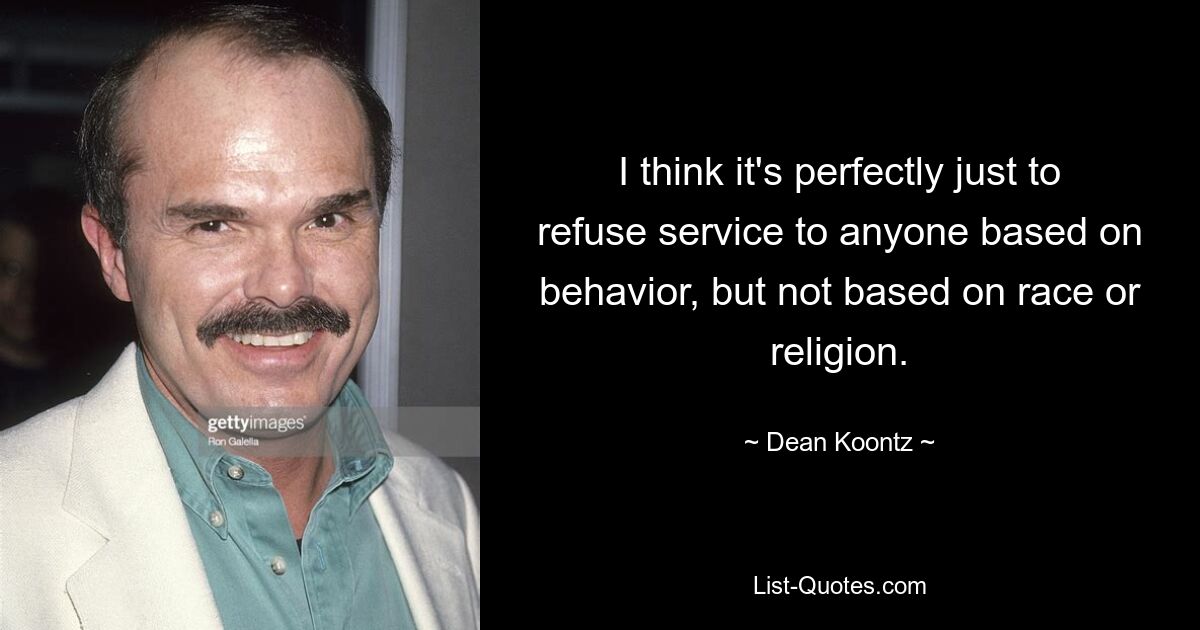 I think it's perfectly just to refuse service to anyone based on behavior, but not based on race or religion. — © Dean Koontz