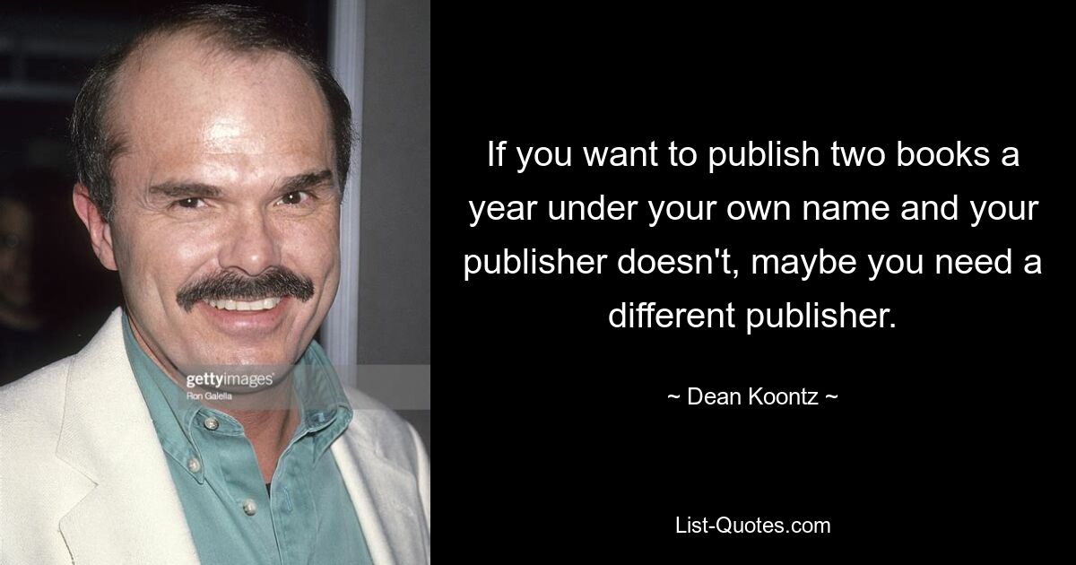 If you want to publish two books a year under your own name and your publisher doesn't, maybe you need a different publisher. — © Dean Koontz