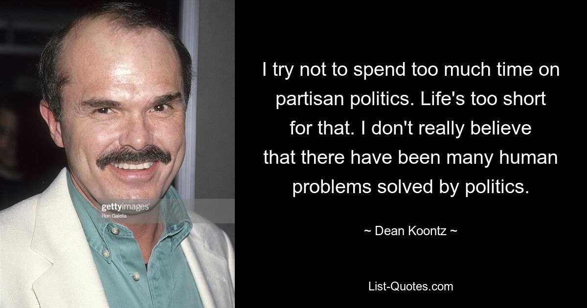 I try not to spend too much time on partisan politics. Life's too short for that. I don't really believe that there have been many human problems solved by politics. — © Dean Koontz