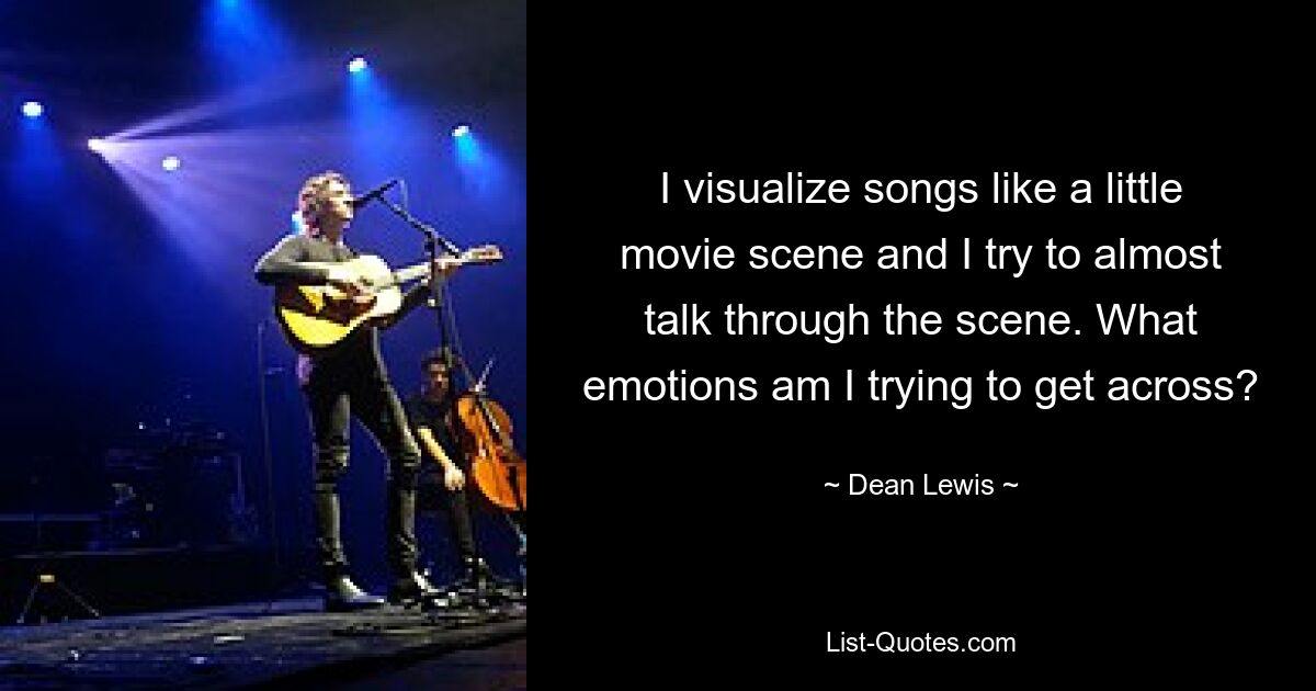 I visualize songs like a little movie scene and I try to almost talk through the scene. What emotions am I trying to get across? — © Dean Lewis