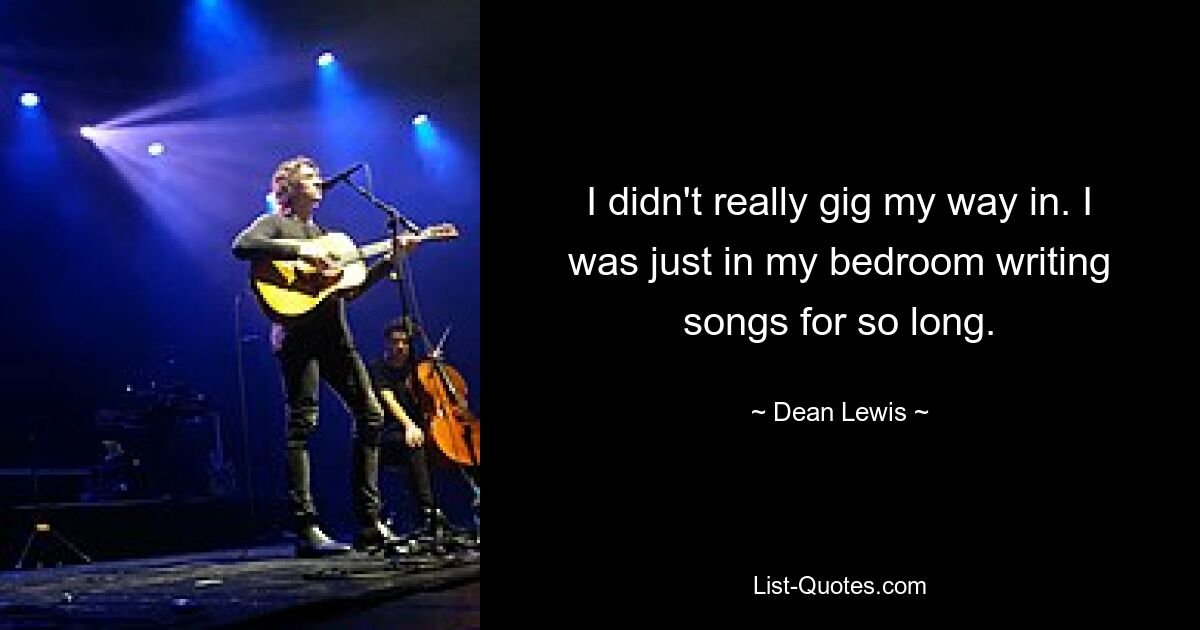 I didn't really gig my way in. I was just in my bedroom writing songs for so long. — © Dean Lewis